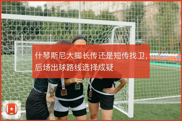 什琴斯尼大脚长传还是短传找卫,后场出球路线选择成疑
