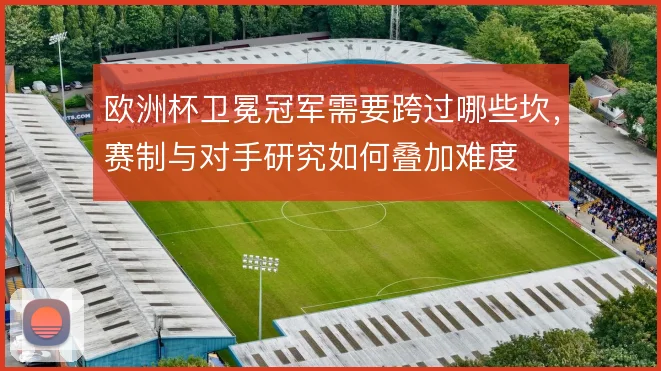 欧洲杯卫冕冠军需要跨过哪些坎，赛制与对手研究如何叠加难度