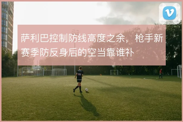 萨利巴控制防线高度之余，枪手新赛季防反身后的空当靠谁补