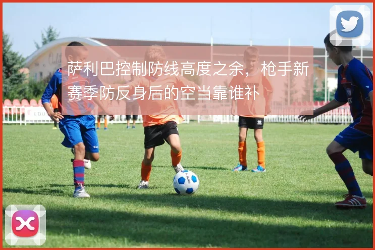 萨利巴控制防线高度之余，枪手新赛季防反身后的空当靠谁补