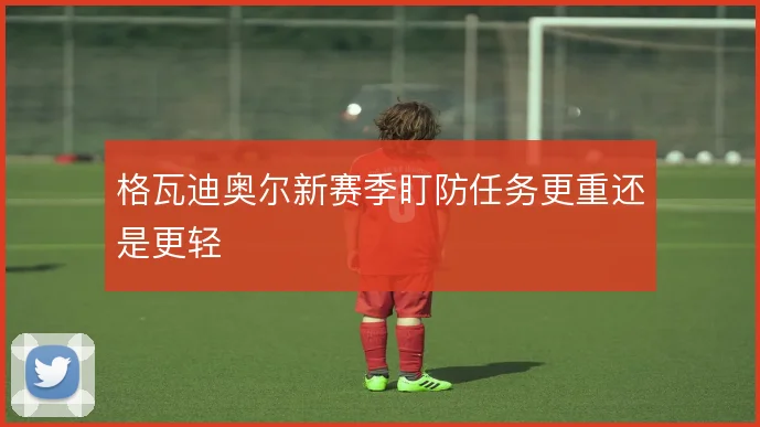 格瓦迪奥尔新赛季盯防任务更重还是更轻