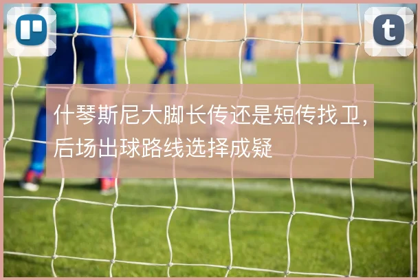 什琴斯尼大脚长传还是短传找卫,后场出球路线选择成疑